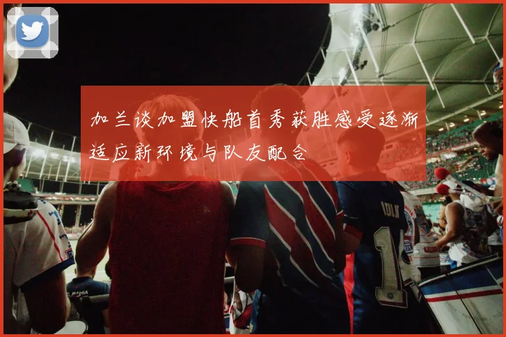 加兰谈加盟快船首秀获胜感受逐渐适应新环境与队友配合