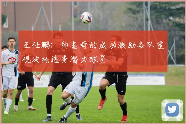 王仕鹏：约基奇的成功激励各队重视次轮选秀潜力球员