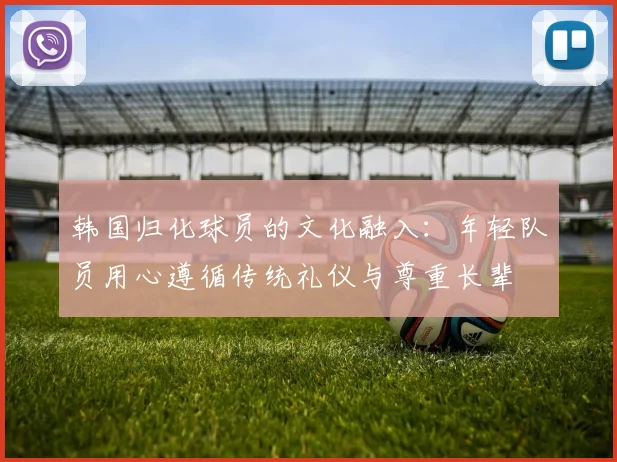 韩国归化球员的文化融入：年轻队员用心遵循传统礼仪与尊重长辈