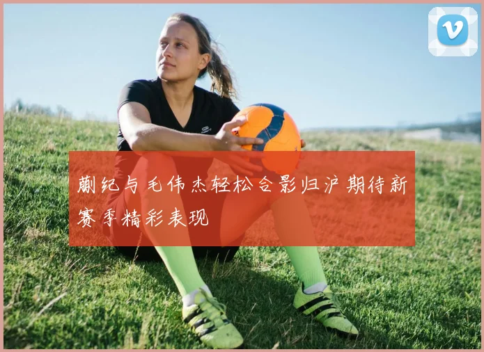 蒯纪与毛伟杰轻松合影归沪期待新赛季精彩表现