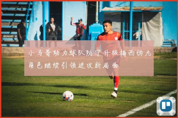 小马哥助力球队防守升级梅西伪九角色继续引领进攻新局面