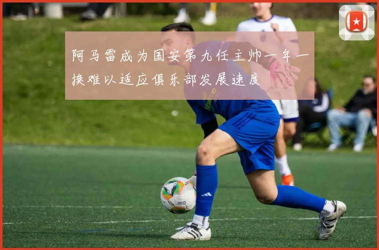 阿马雷成为国安第九任主帅一年一换难以适应俱乐部发展速度