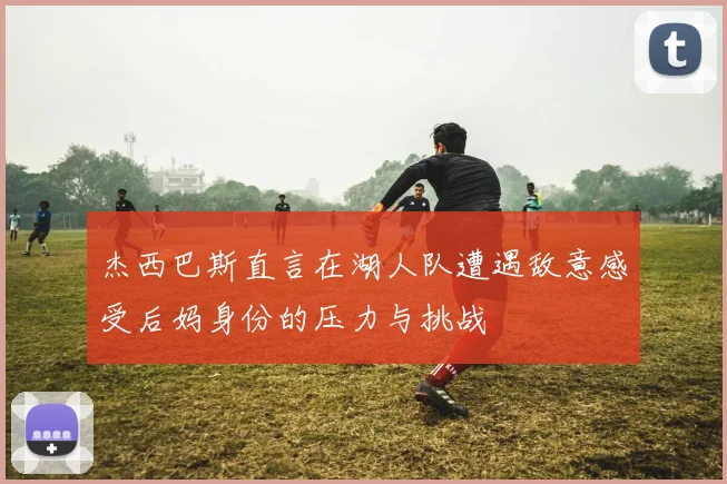 杰西巴斯直言在湖人队遭遇敌意感受后妈身份的压力与挑战