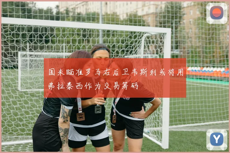 国米瞄准罗马右后卫韦斯利或将用弗拉泰西作为交易筹码