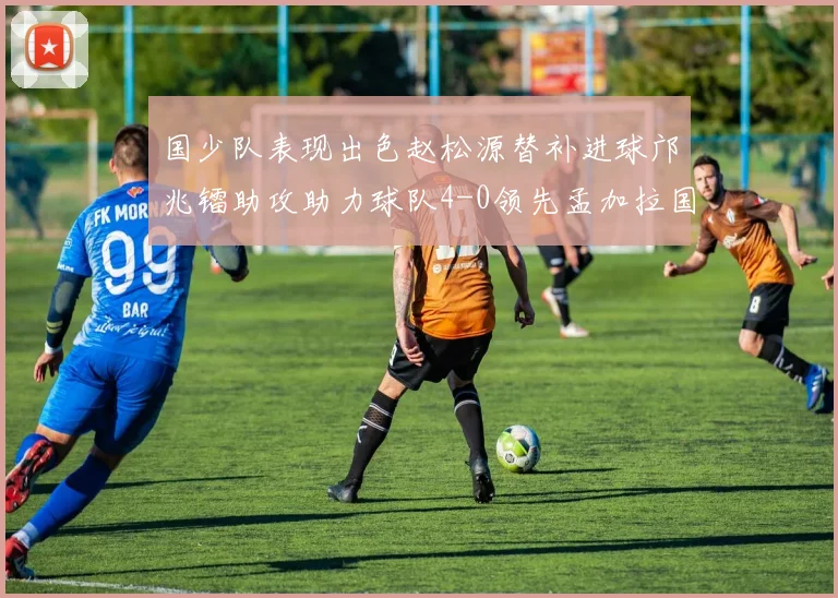国少队表现出色赵松源替补进球邝兆镭助攻助力球队4-0领先孟加拉国