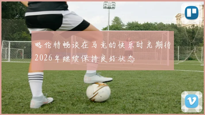 略伦特畅谈在马竞的快乐时光期待2026年继续保持良好状态