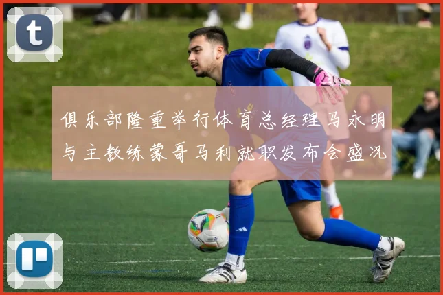 俱乐部隆重举行体育总经理马永明与主教练蒙哥马利就职发布会盛况回顾