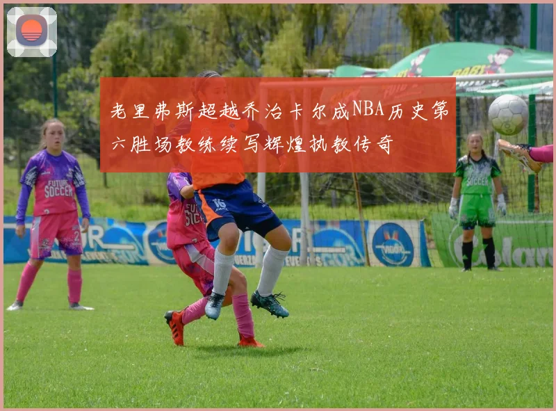 老里弗斯超越乔治卡尔成NBA历史第六胜场教练续写辉煌执教传奇