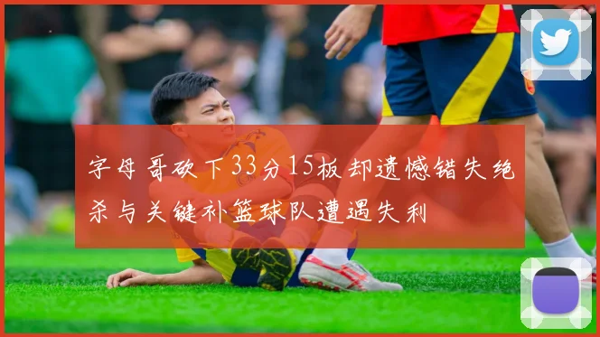 字母哥砍下33分15板却遗憾错失绝杀与关键补篮球队遭遇失利