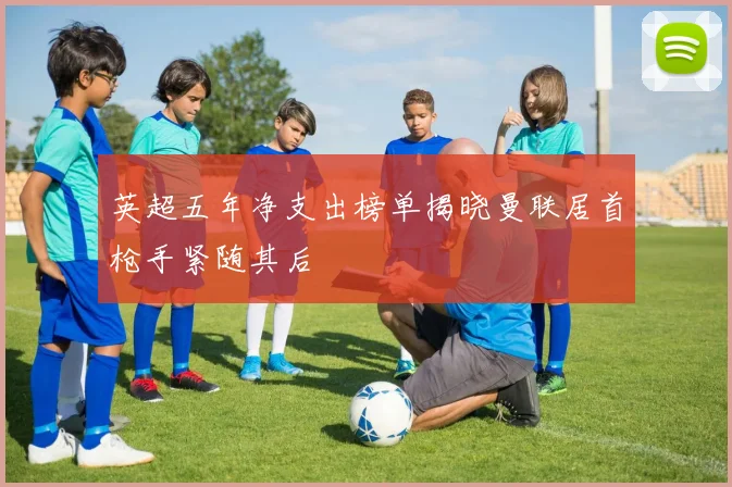英超五年净支出榜单揭晓曼联居首枪手紧随其后