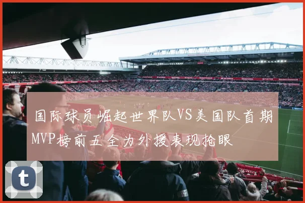 国际球员崛起世界队VS美国队首期MVP榜前五全为外援表现抢眼