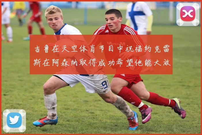 吉鲁在天空体育节目中祝福约克雷斯在阿森纳取得成功希望他能大放异彩