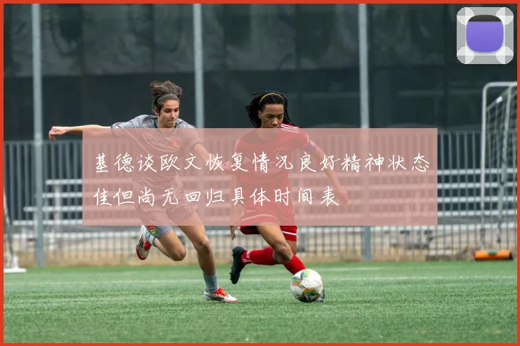 基德谈欧文恢复情况良好精神状态佳但尚无回归具体时间表