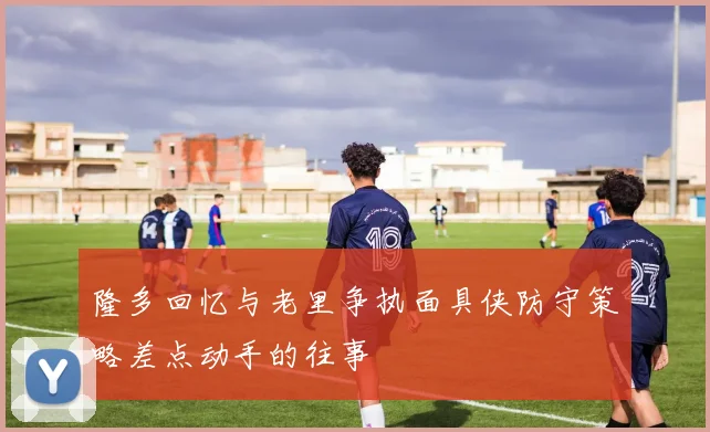 隆多回忆与老里争执面具侠防守策略差点动手的往事