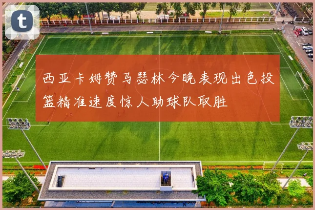 西亚卡姆赞马瑟林今晚表现出色投篮精准速度惊人助球队取胜