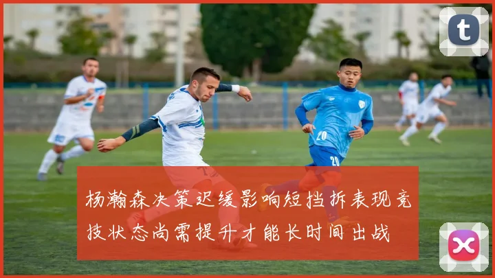 杨瀚森决策迟缓影响短挡拆表现竞技状态尚需提升才能长时间出战