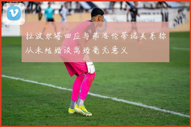 拉波尔塔回应与弗洛伦蒂诺关系称从未结婚谈离婚毫无意义