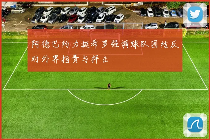 阿德巴约力挺希罗强调球队团结反对外界指责与抨击