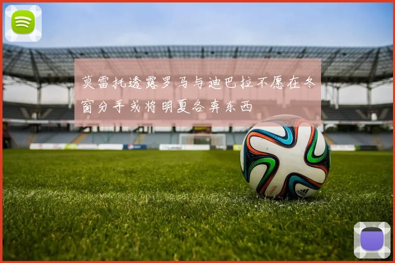 莫雷托透露罗马与迪巴拉不愿在冬窗分手或将明夏各奔东西