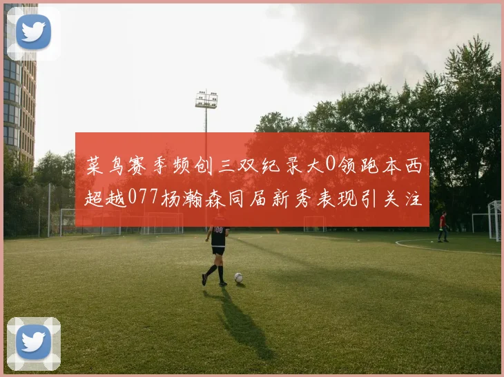 菜鸟赛季频创三双纪录大O领跑本西超越077杨瀚森同届新秀表现引关注
