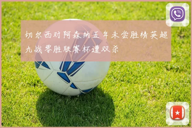 切尔西对阿森纳五年未尝胜绩英超九战零胜联赛杯遭双杀