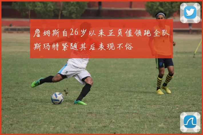 詹姆斯自26岁以来正负值领跑全队斯玛特紧随其后表现不俗