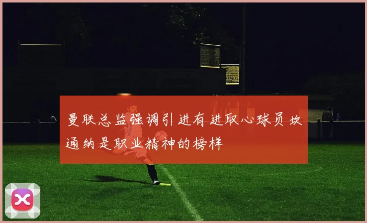 曼联总监强调引进有进取心球员坎通纳是职业精神的榜样