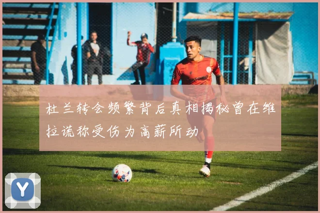 杜兰转会频繁背后真相揭秘曾在维拉谎称受伤为高薪所动