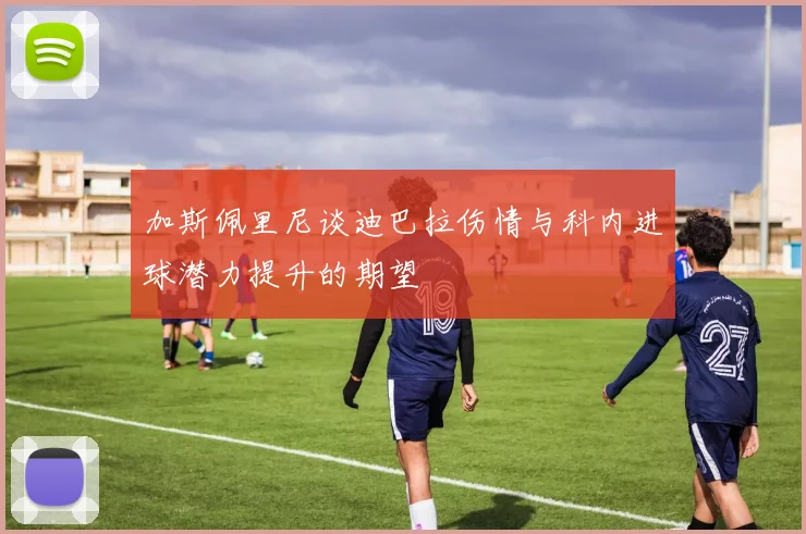 加斯佩里尼谈迪巴拉伤情与科内进球潜力提升的期望