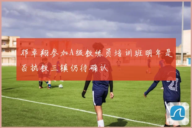 邓卓翔参加A级教练员培训班明年是否执教三镇仍待确认