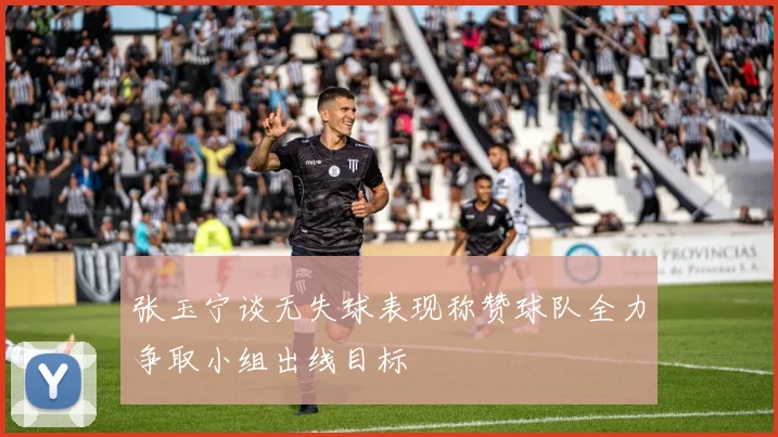 张玉宁谈无失球表现称赞球队全力争取小组出线目标