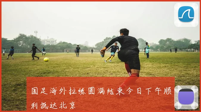 国足海外拉练圆满结束今日下午顺利抵达北京