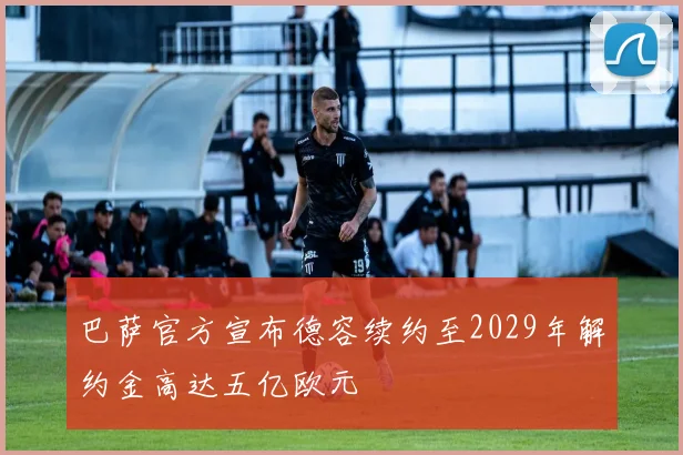 巴萨官方宣布德容续约至2029年解约金高达五亿欧元