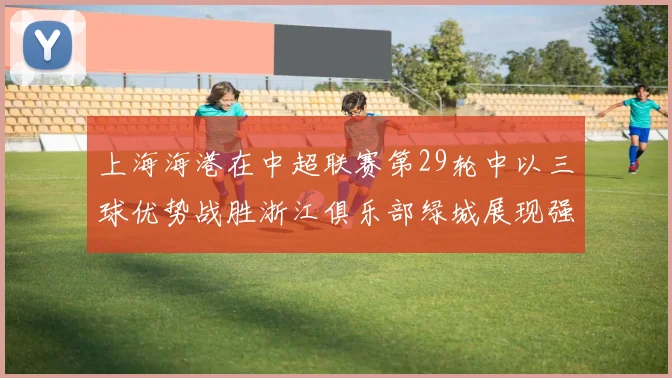 上海海港在中超联赛第29轮中以三球优势战胜浙江俱乐部绿城展现强劲实力