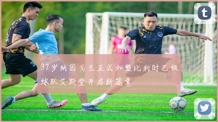 37岁纳因戈兰正式加盟比利时乙级球队艾斯登开启新篇章