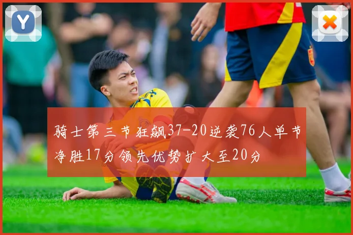 骑士第三节狂飙37-20逆袭76人单节净胜17分领先优势扩大至20分